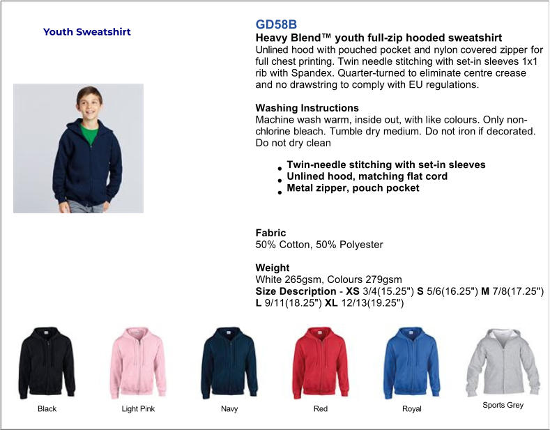 GD58B Heavy Blend™ youth full-zip hooded sweatshirt Unlined hood with pouched pocket and nylon covered zipper for full chest printing. Twin needle stitching with set-in sleeves 1x1 rib with Spandex. Quarter-turned to eliminate centre crease and no drawstring to comply with EU regulations.  Washing Instructions Machine wash warm, inside out, with like colours. Only nonchlorine bleach. Tumble dry medium. Do not iron if decorated. Do not dry clean Twin-needle stitching with set-in sleeves Unlined hood, matching flat cord Metal zipper, pouch pocket   Fabric 50% Cotton, 50% Polyester   Weight White 265gsm, Colours 279gsm Size Description - XS 3/4(15.25") S 5/6(16.25") M 7/8(17.25") L 9/11(18.25") XL 12/13(19.25") Black Light Pink Navy Red Royal Sports Grey Youth Sweatshirt